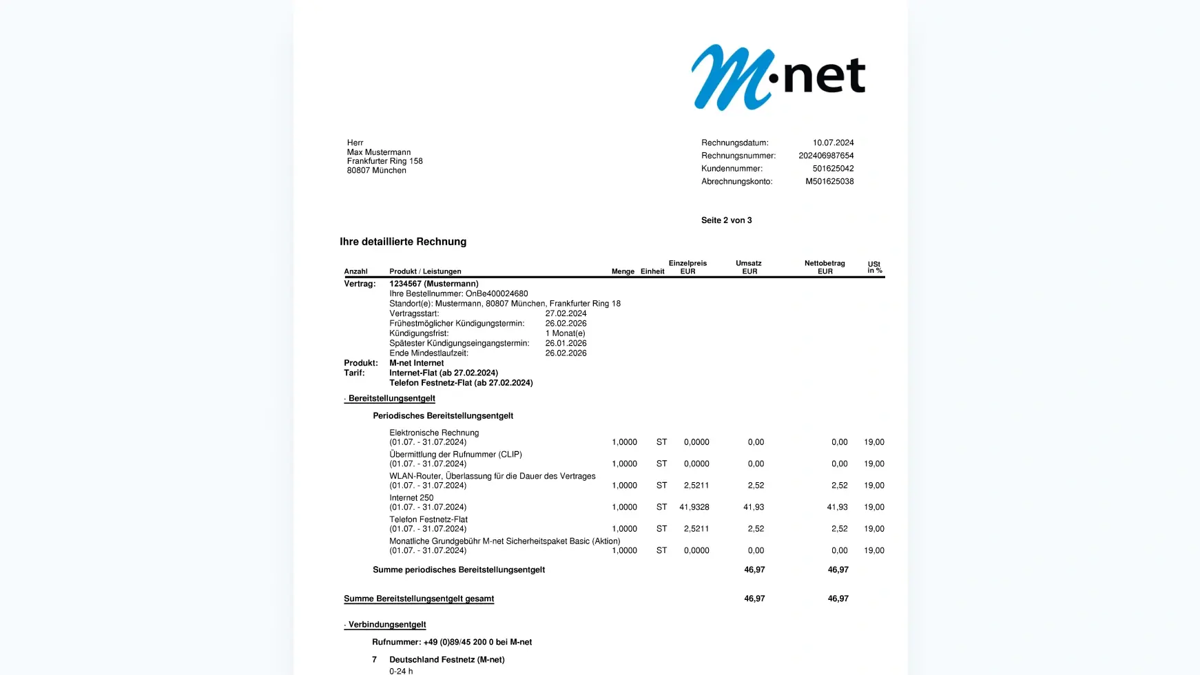 Obern Links auf der Rechnung siehst du deine Anschrift. Auf der Rechten Oberen Seite siehst du wieder unser m-net Logo. Darunter sind wieder die Wichtigsten Daten, welch wir benötigen um dir zu helfen.
Rechnungsdatum
Rechnungsnummer
Kundennummer 
Abrechnungskonto

Darunter folgt die detaillierte Rechnung (Beispielhaft)

Anzahl Produkt / Leistungen Einzelpreis EUR Menge Einheit 
Vertrag: 1234567 (Mustermann) 
Ihre Bestellnummer: OnBe400024680 
Standort(e): Mustermann, 80807 München, Frankfurter Ring 18 
Vertragsstart: 27.02.2024 
Frühestmöglicher Kündigungstermin: 26.02.2026 
Kündigungsfrist: 1 Monat(e)  
Spätester Kündigungseingangstermin: 26.01.2026
Ende Mindestlaufzeit: 26.02.2026

Produkt: Tarif: M-net Internet 
Internet-Flat (ab 27.02.2024) 
Telefon Festnetz-Flat (ab 27.02.2024)

Bereitstellungsentgelt 
Periodisches Bereitstellungsentgelt 

Elektronische Rechnung 
(01.07. - 31.07.2024) 0,00€ 

Übermittlung der Rufnummer (CLIP) 
(01.07. - 31.07.2024) 0,00€

WLAN-Router, Überlassung für die Dauer des Vertrages 
(01.07. - 31.07.2024) 2,52€ (UST 19%)

Internet 250 
(01.07. - 31.07.2024)  41,93€ (UST 19%)

Telefon Festnetz-Flat 
(01.07. - 31.07.2024) 2,52€ (UST 19%)

Monatliche Grundgebühr M-net Sicherheitspaket Basic (Aktion) 
(01.07. - 31.07.2024) 0,00€



Summe periodisches Bereitstellungsentgelt 46,97€ 
Summe Bereitstellungsentgelt gesamt 46,97€€

· Verbindungsentgelt Rufnummer: 
+49 (0)89/45 200 0 bei M-net 
7 Deutschland Festnetz (M-net) 0-24 h


