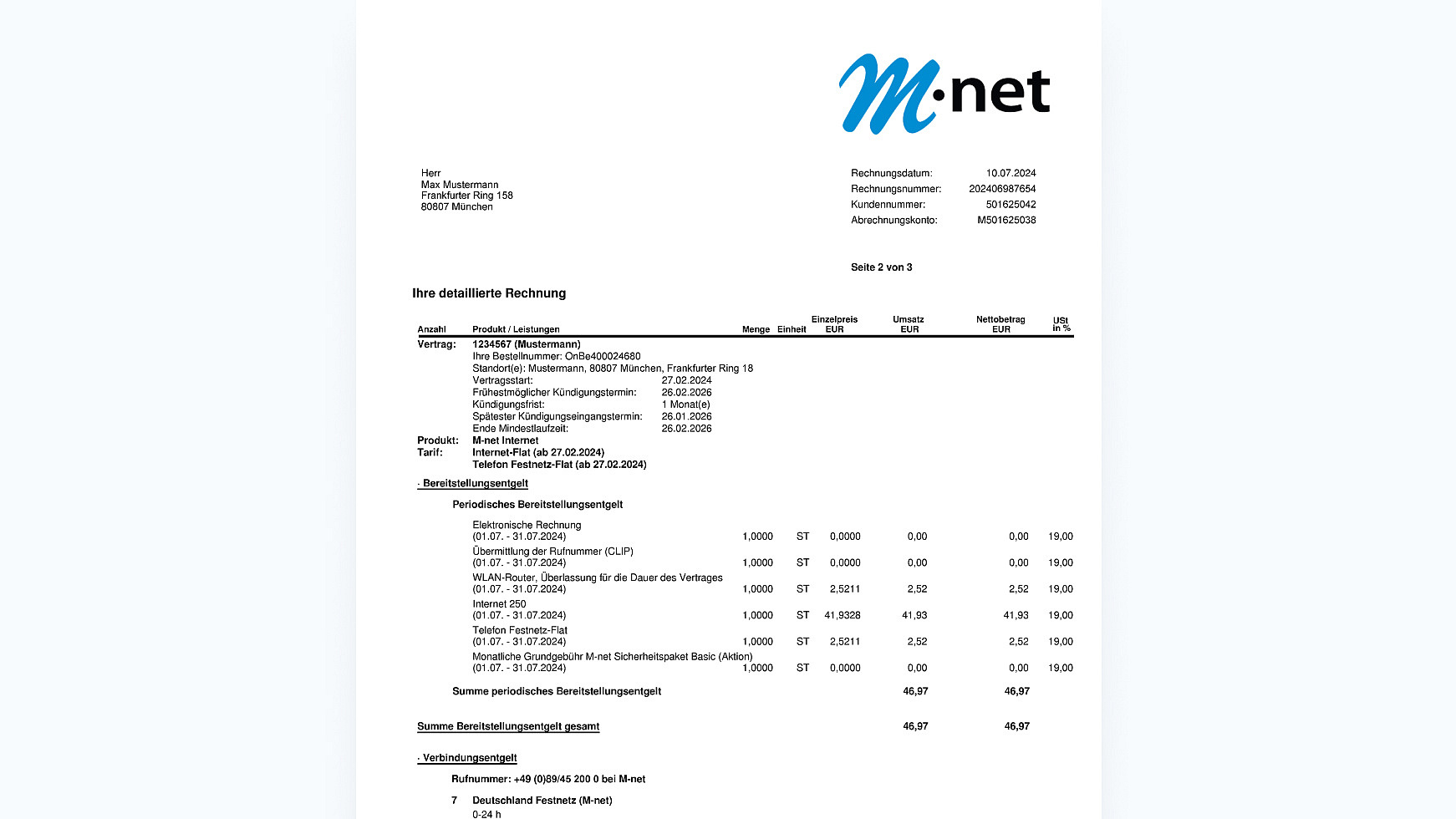 Obern Links auf der Rechnung siehst du deine Anschrift. Auf der Rechten Oberen Seite siehst du wieder unser m-net Logo. Darunter sind wieder die Wichtigsten Daten, welch wir benötigen um dir zu helfen.
Rechnungsdatum
Rechnungsnummer
Kundennummer 
Abrechnungskonto

Darunter folgt die detaillierte Rechnung (Beispielhaft)

Anzahl Produkt / Leistungen Einzelpreis EUR Menge Einheit 
Vertrag: 1234567 (Mustermann) 
Ihre Bestellnummer: OnBe400024680 
Standort(e): Mustermann, 80807 München, Frankfurter Ring 18 
Vertragsstart: 27.02.2024 
Frühestmöglicher Kündigungstermin: 26.02.2026 
Kündigungsfrist: 1 Monat(e)  
Spätester Kündigungseingangstermin: 26.01.2026
Ende Mindestlaufzeit: 26.02.2026

Produkt: Tarif: M-net Internet 
Internet-Flat (ab 27.02.2024) 
Telefon Festnetz-Flat (ab 27.02.2024)

Bereitstellungsentgelt 
Periodisches Bereitstellungsentgelt 

Elektronische Rechnung 
(01.07. - 31.07.2024) 0,00€ 

Übermittlung der Rufnummer (CLIP) 
(01.07. - 31.07.2024) 0,00€

WLAN-Router, Überlassung für die Dauer des Vertrages 
(01.07. - 31.07.2024) 2,52€ (UST 19%)

Internet 250 
(01.07. - 31.07.2024)  41,93€ (UST 19%)

Telefon Festnetz-Flat 
(01.07. - 31.07.2024) 2,52€ (UST 19%)

Monatliche Grundgebühr M-net Sicherheitspaket Basic (Aktion) 
(01.07. - 31.07.2024) 0,00€



Summe periodisches Bereitstellungsentgelt 46,97€ 
Summe Bereitstellungsentgelt gesamt 46,97€€

· Verbindungsentgelt Rufnummer: 
+49 (0)89/45 200 0 bei M-net 
7 Deutschland Festnetz (M-net) 0-24 h


