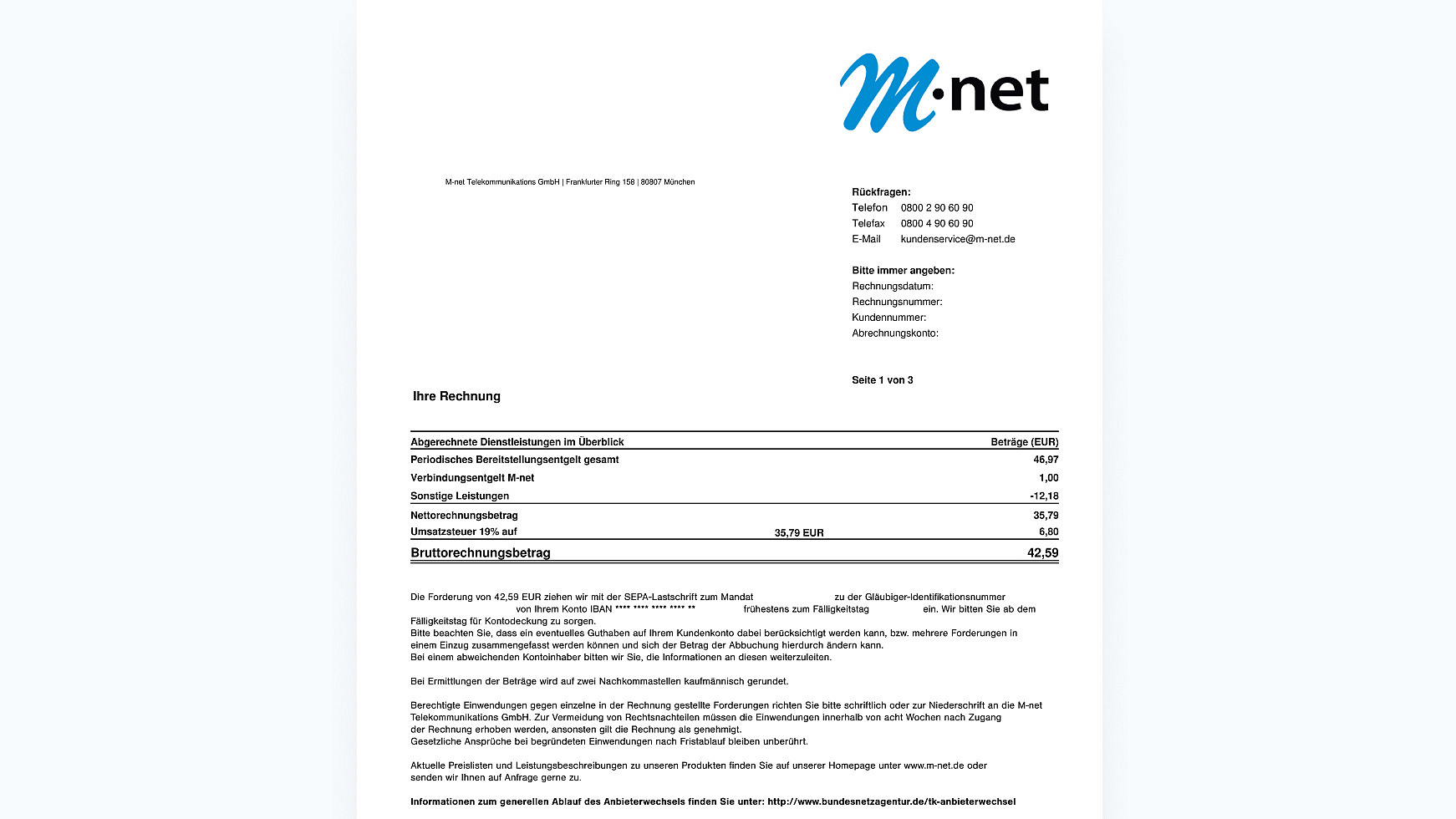 Auf dem Bild ist eine M-net Rechnung zu sehen. Oben Recht steht die Adresse von M-net (M-net Telekommunikations GmbH / Frankfurter Ring 158 / 80807 München.

Im Rechten oberen Teil der Rechnung ist unser Logo. Unter dem Logo stehen alle wichtigen Daten für Rückfragen aufgelistet in der Reihenfolge:

Telefon: 08002906090

Telefax: 08002906090

Email: kundenservice@m-net.de

Darunter kommen deine wichtigen Daten, die wir brauchen um dir zu helfen.

Bitte immer angeben:

Rechnungsdatum

Rechnungsnummer

Kundennummer

Abrechnungskonto



Unter diesen ganzen Daten kommt dann die eigentlich Beispiel Rechnung. Diese setzt sich wie folgt zusammen: 

1. Periodisches Bereitstellungsentgelt gesamt 46,97€

2. + Verbindungsentgelt M-net 1€

3. - Sonstige Leistungen 12,18€

4. = Nettorechnungsbetrag 35,79€

5. + Umsatzsteuer (19%) 6,80€ (von 35,79€)

6. = Bruttorechnungsbetrag 42,59€

Unter der Rechnung folgt dann die Angabe, von welchem Konto der Betrag abgebucht wird.

Darunter steht folgender Text mit allgemeinen Informationen: 

Die Forderung von 42,59 EUR ziehen wir mit der SEPA-Lastschrift zum Mandat zu der Gläubiger-Identifikationsnummer ein. Wir bitten Sie ab dem von Ihrem Konto IBAN ** frühestens zum Fälligkeitstag Fälligkeitstag für Kontodeckung zu sorgen. Bitte beachten Sie, dass ein eventuelles Guthaben auf Ihrem Kundenkonto dabei berücksichtigt werden kann, bzw. mehrere Forderungen in einem Einzug zusammengefasst werden können und sich der Betrag der Abbuchung hierdurch ändern kann. Bei einem abweichenden Kontoinhaber bitten wir Sie, die Informationen an diesen weiterzuleiten. Bei Ermittlungen der Beträge wird auf zwei Nachkommastellen kaufmännisch gerundet. Berechtigte Einwendungen gegen einzelne in der Rechnung gestellte Forderungen richten Sie bitte schriftlich oder zur Niederschrift an die M-net Telekommunikations GmbH. Zur Vermeidung von Rechtsnachteilen müssen die Einwendungen innerhalb von acht Wochen nach Zugang der Rechnung erhoben werden, ansonsten gilt die Rechnung als genehmigt. Gesetzliche Ansprüche bei begründeten Einwendungen nach Fristablauf bleiben unberührt. Aktuelle Preislisten und Leistungsbeschreibungen zu unseren Produkten finden Sie auf unserer Homepage unter http://www.m-net.de oder senden wir Ihnen auf Anfrage gerne zu. Informationen zum generellen Ablauf des Anbieterwechsels finden Sie unter: http://www.bundesnetzagentur.de/tk-anbieterwechsel