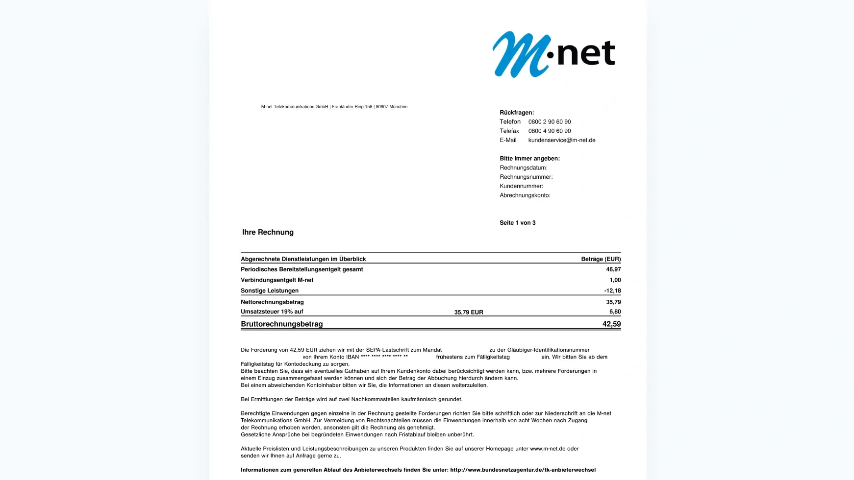 Auf dem Bild ist eine M-net Rechnung zu sehen. Oben Recht steht die Adresse von M-net (M-net Telekommunikations GmbH / Frankfurter Ring 158 / 80807 München.

Im Rechten oberen Teil der Rechnung ist unser Logo. Unter dem Logo stehen alle wichtigen Daten für Rückfragen aufgelistet in der Reihenfolge:

Telefon: 08002906090

Telefax: 08002906090

Email: kundenservice@m-net.de

Darunter kommen deine wichtigen Daten, die wir brauchen um dir zu helfen.

Bitte immer angeben:

Rechnungsdatum

Rechnungsnummer

Kundennummer

Abrechnungskonto



Unter diesen ganzen Daten kommt dann die eigentlich Beispiel Rechnung. Diese setzt sich wie folgt zusammen: 

1. Periodisches Bereitstellungsentgelt gesamt 46,97€

2. + Verbindungsentgelt M-net 1€

3. - Sonstige Leistungen 12,18€

4. = Nettorechnungsbetrag 35,79€

5. + Umsatzsteuer (19%) 6,80€ (von 35,79€)

6. = Bruttorechnungsbetrag 42,59€

Unter der Rechnung folgt dann die Angabe, von welchem Konto der Betrag abgebucht wird.

Darunter steht folgender Text mit allgemeinen Informationen: 

Die Forderung von 42,59 EUR ziehen wir mit der SEPA-Lastschrift zum Mandat zu der Gläubiger-Identifikationsnummer ein. Wir bitten Sie ab dem von Ihrem Konto IBAN ** frühestens zum Fälligkeitstag Fälligkeitstag für Kontodeckung zu sorgen. Bitte beachten Sie, dass ein eventuelles Guthaben auf Ihrem Kundenkonto dabei berücksichtigt werden kann, bzw. mehrere Forderungen in einem Einzug zusammengefasst werden können und sich der Betrag der Abbuchung hierdurch ändern kann. Bei einem abweichenden Kontoinhaber bitten wir Sie, die Informationen an diesen weiterzuleiten. Bei Ermittlungen der Beträge wird auf zwei Nachkommastellen kaufmännisch gerundet. Berechtigte Einwendungen gegen einzelne in der Rechnung gestellte Forderungen richten Sie bitte schriftlich oder zur Niederschrift an die M-net Telekommunikations GmbH. Zur Vermeidung von Rechtsnachteilen müssen die Einwendungen innerhalb von acht Wochen nach Zugang der Rechnung erhoben werden, ansonsten gilt die Rechnung als genehmigt. Gesetzliche Ansprüche bei begründeten Einwendungen nach Fristablauf bleiben unberührt. Aktuelle Preislisten und Leistungsbeschreibungen zu unseren Produkten finden Sie auf unserer Homepage unter http://www.m-net.de oder senden wir Ihnen auf Anfrage gerne zu. Informationen zum generellen Ablauf des Anbieterwechsels finden Sie unter: http://www.bundesnetzagentur.de/tk-anbieterwechsel